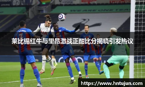 莱比锡红牛与里昂激战正酣比分揭晓引发热议