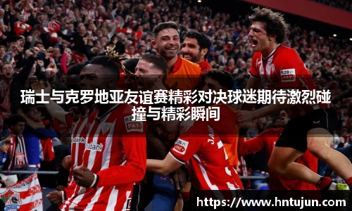 瑞士与克罗地亚友谊赛精彩对决球迷期待激烈碰撞与精彩瞬间
